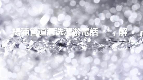 楊浦管道清洗清淤電話，解決您的隱患！